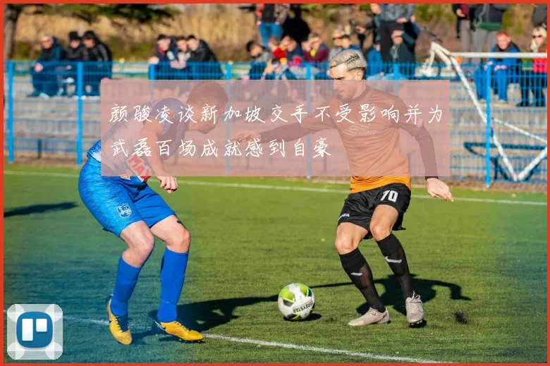 颜骏凌谈新加坡交手不受影响并为武磊百场成就感到自豪
