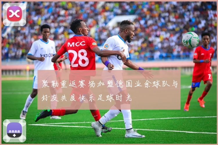 聚勒重返赛场加盟德国业余球队与好友共度快乐足球时光