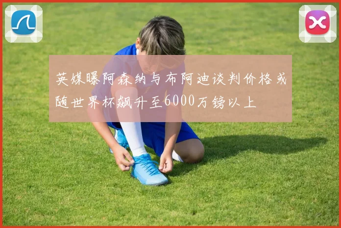 英媒曝阿森纳与布阿迪谈判价格或随世界杯飙升至6000万镑以上