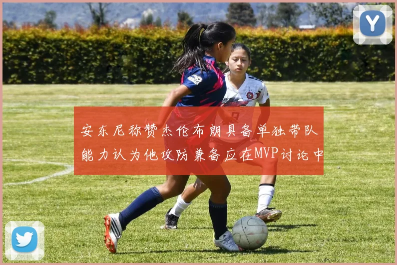 安东尼称赞杰伦布朗具备单独带队能力认为他攻防兼备应在MVP讨论中占有一席之地