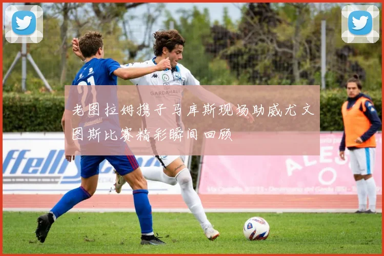 老图拉姆携子马库斯现场助威尤文图斯比赛精彩瞬间回顾