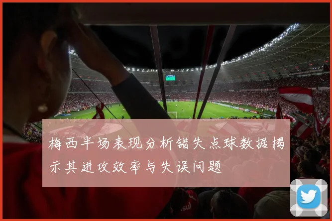梅西半场表现分析错失点球数据揭示其进攻效率与失误问题