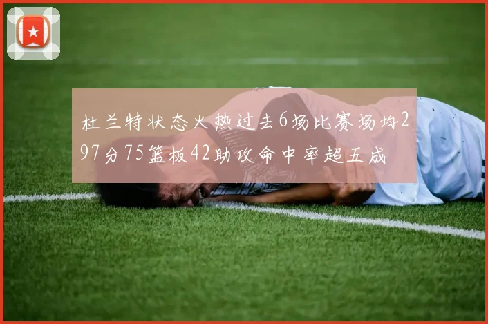 杜兰特状态火热过去6场比赛场均297分75篮板42助攻命中率超五成