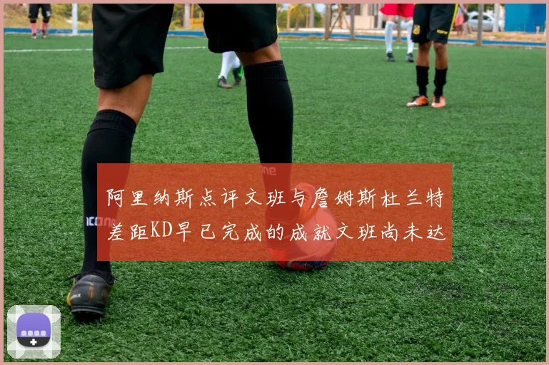 阿里纳斯点评文班与詹姆斯杜兰特差距KD早已完成的成就文班尚未达到