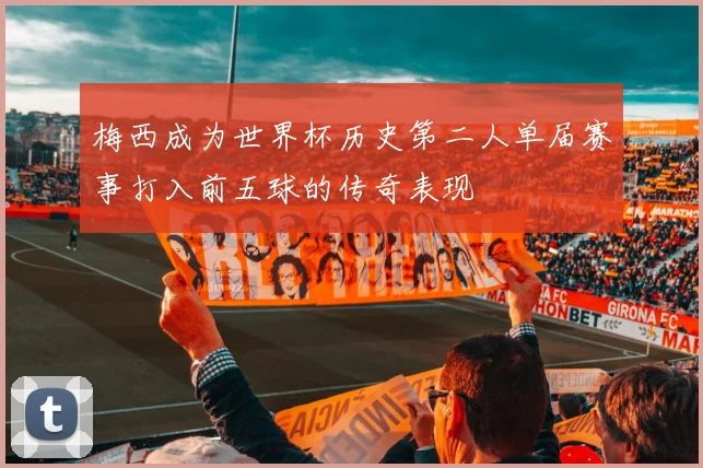 梅西成为世界杯历史第二人单届赛事打入前五球的传奇表现
