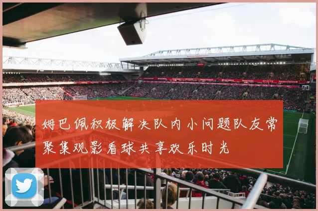 姆巴佩积极解决队内小问题队友常聚集观影看球共享欢乐时光