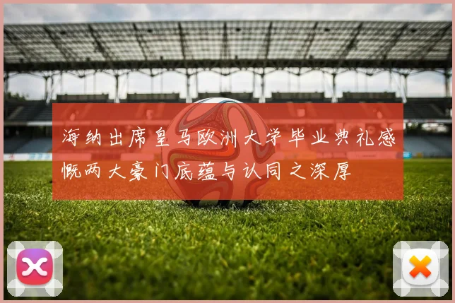 海纳出席皇马欧洲大学毕业典礼感慨两大豪门底蕴与认同之深厚