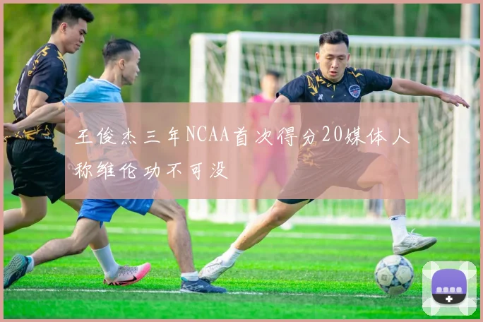 王俊杰三年NCAA首次得分20媒体人称维伦功不可没