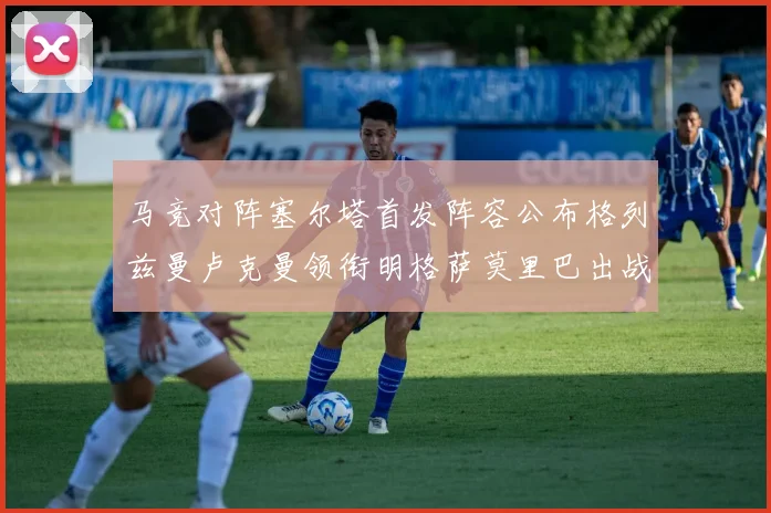 马竞对阵塞尔塔首发阵容公布格列兹曼卢克曼领衔明格萨莫里巴出战