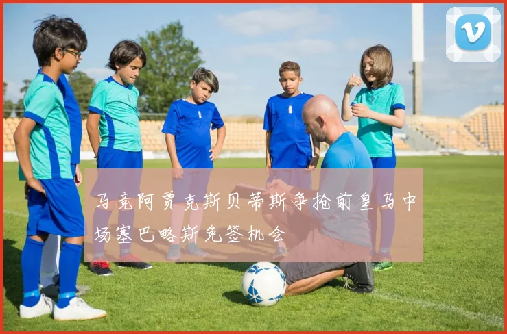马竞阿贾克斯贝蒂斯争抢前皇马中场塞巴略斯免签机会