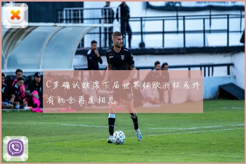 C罗确认缺席下届世界杯欧洲杯或许有机会再度相见