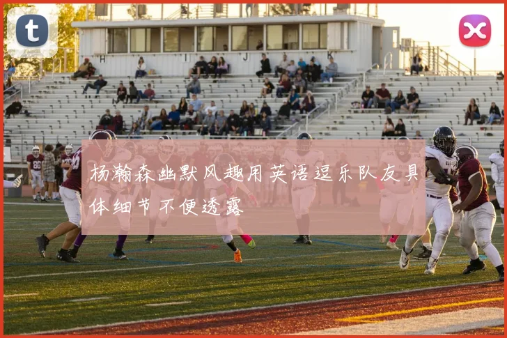 杨瀚森幽默风趣用英语逗乐队友具体细节不便透露