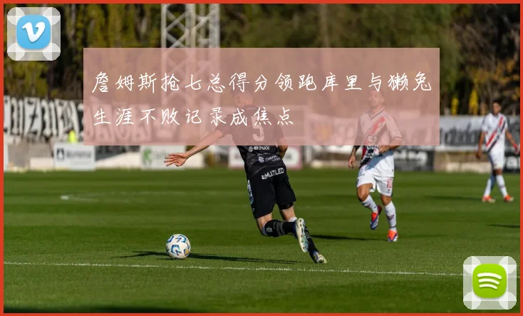 詹姆斯抢七总得分领跑库里与獭兔生涯不败记录成焦点