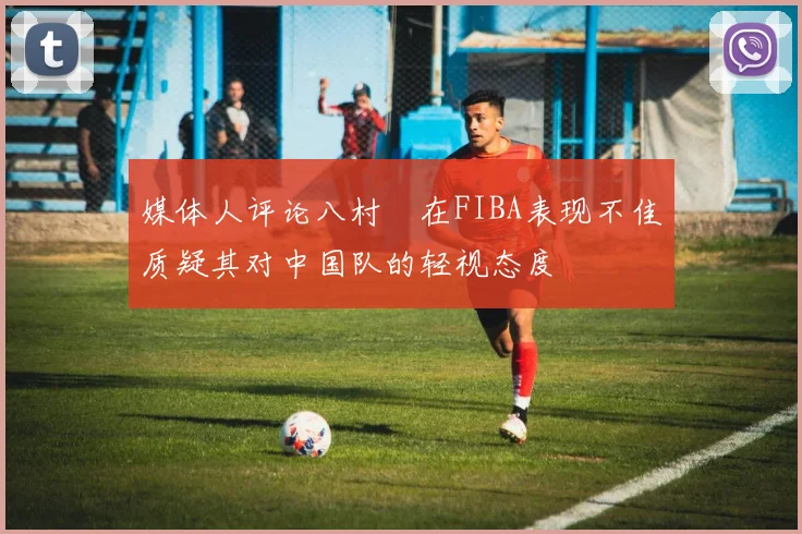 媒体人评论八村塁在FIBA表现不佳质疑其对中国队的轻视态度