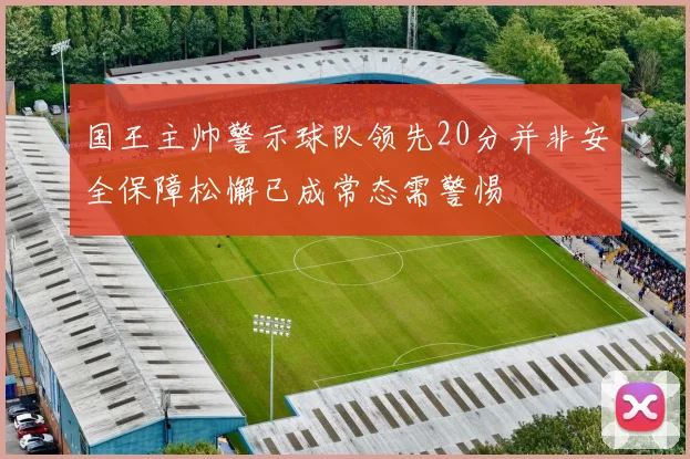 国王主帅警示球队领先20分并非安全保障松懈已成常态需警惕