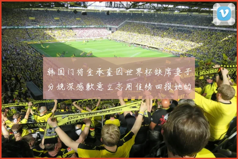 韩国门将金承奎因世界杯缺席妻子分娩深感歉意立志用佳绩回报她的支持