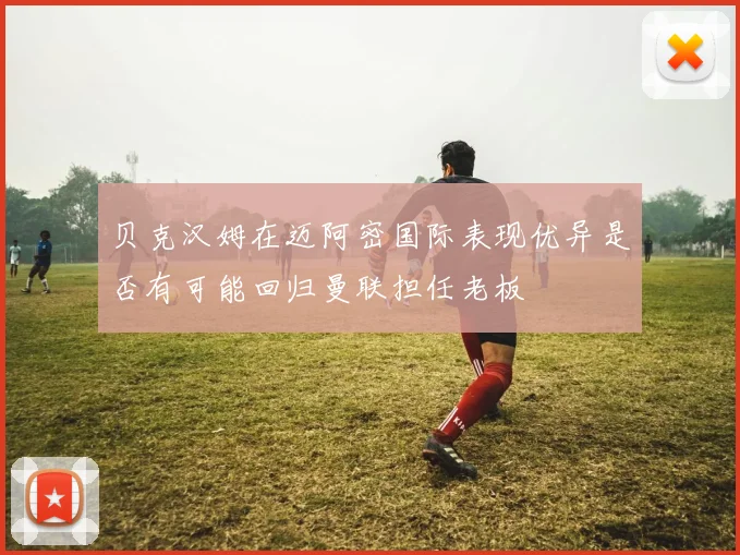 贝克汉姆在迈阿密国际表现优异是否有可能回归曼联担任老板