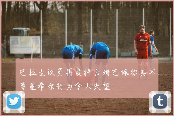 巴拉圭议员再度抨击姆巴佩称其不尊重希尔行为令人失望