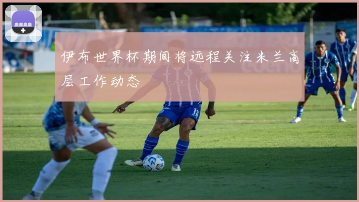 伊布世界杯期间将远程关注米兰高层工作动态