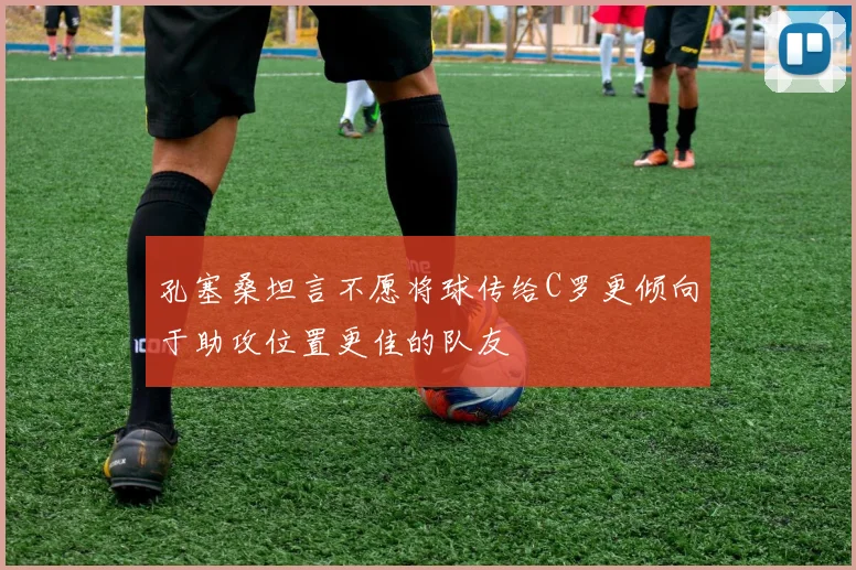 孔塞桑坦言不愿将球传给C罗更倾向于助攻位置更佳的队友