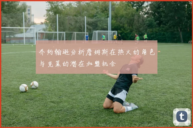 乔约翰逊分析詹姆斯在热火的角色与克莱的潜在加盟机会