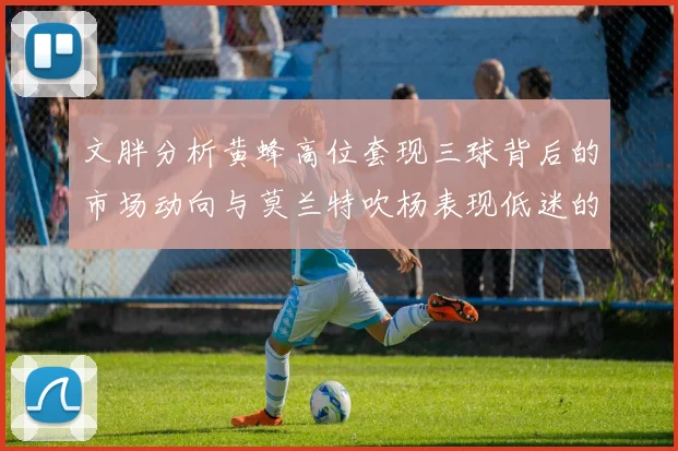 文胖分析黄蜂高位套现三球背后的市场动向与莫兰特吹杨表现低迷的影响