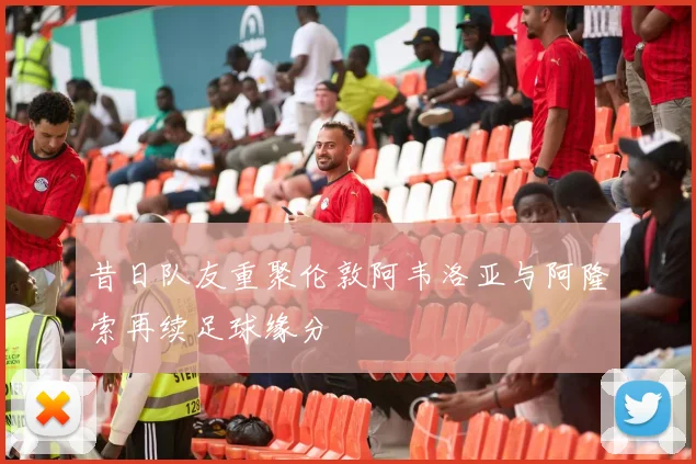 昔日队友重聚伦敦阿韦洛亚与阿隆索再续足球缘分